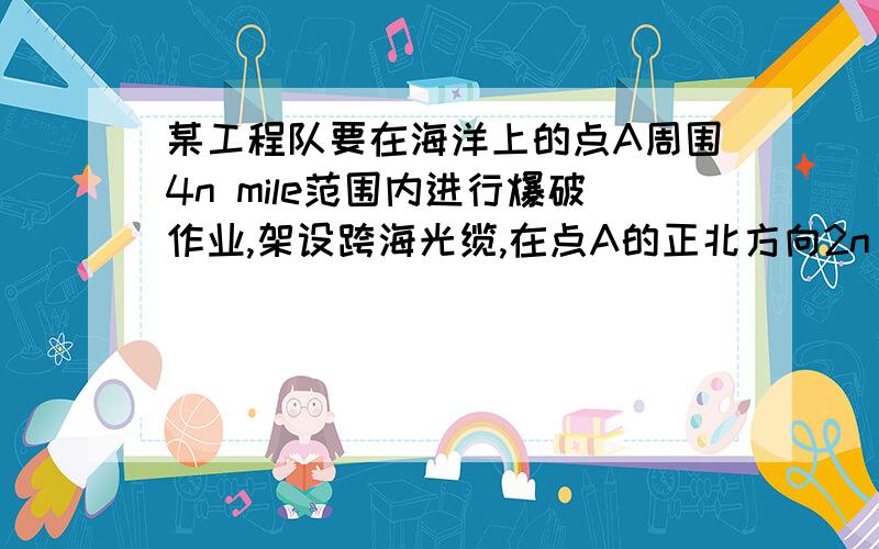 某工程队要在海洋上的点A周围4n mile范围内进行爆破作业,架设跨海光缆,在点A的正北方向2n mileB处有一个爆破点,现有一作业船只C正在点A的正东方C处刚进入爆破作业区,问使该作业船只在第一