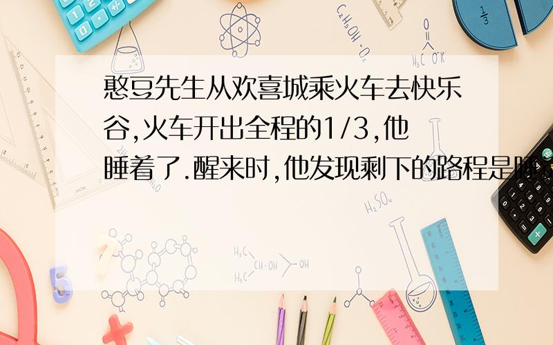 憨豆先生从欢喜城乘火车去快乐谷,火车开出全程的1/3,他睡着了.醒来时,他发现剩下的路程是睡觉前所行路程德1/3,这时火车行驶的路程是全城的几分之几?算式方程皆可.