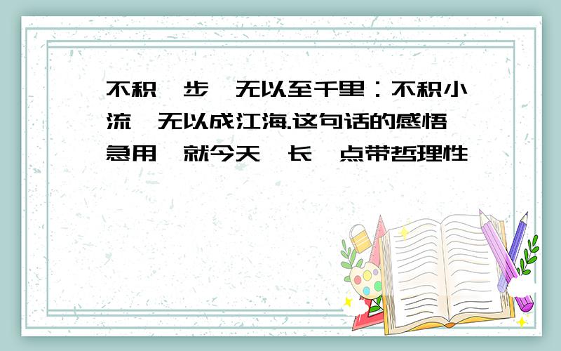 不积跬步,无以至千里：不积小流,无以成江海.这句话的感悟急用,就今天,长一点带哲理性