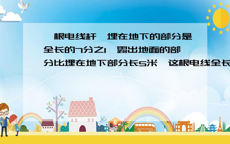 一根电线杆,埋在地下的部分是全长的7分之1,露出地面的部分比埋在地下部分长5米,这根电线全长多少米?