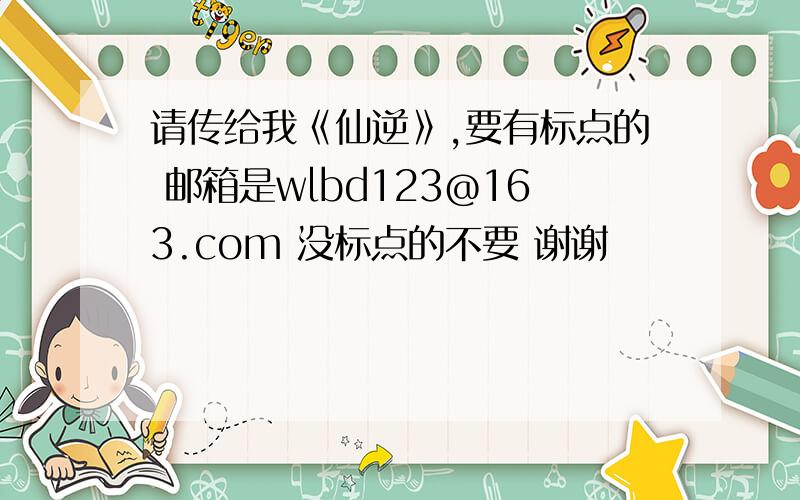 请传给我《仙逆》,要有标点的 邮箱是wlbd123@163.com 没标点的不要 谢谢