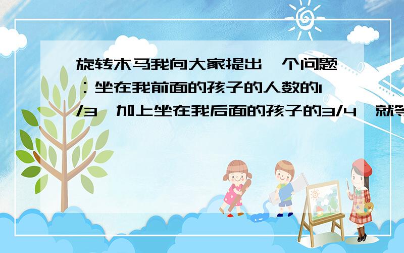 旋转木马我向大家提出一个问题：坐在我前面的孩子的人数的1/3,加上坐在我后面的孩子的3/4,就等于坐在木马上玩耍的孩子总数.问：有几个孩子坐在木马上?