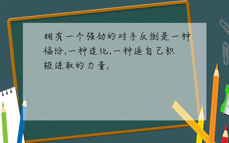 拥有一个强劲的对手反倒是一种福份,一种造化,一种逼自己积极进取的力量,