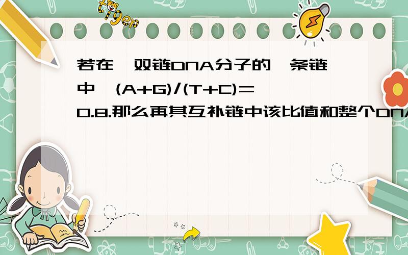 若在一双链DNA分子的一条链中,(A+G)/(T+C)=0.8.那么再其互补链中该比值和整个DNA分子中该比值分别是多少?