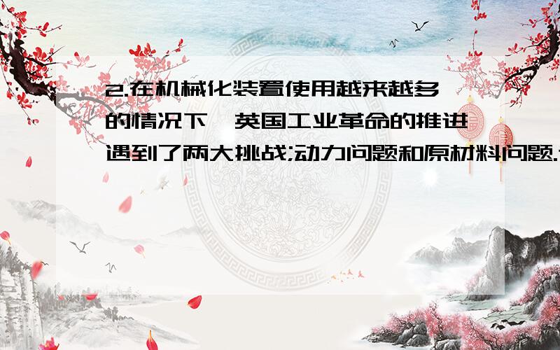 2.在机械化装置使用越来越多的情况下,英国工业革命的推进遇到了两大挑战;动力问题和原材料问题.这两大难题产生的主要原因是 A 人类生产受到自然条件的限制 B 石油资源和电力还没有使