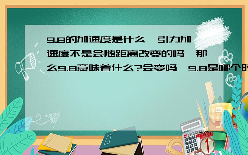 9.8的加速度是什么,引力加速度不是会随距离改变的吗,那么9.8意昧着什么?会变吗,9.8是哪个时刻的?