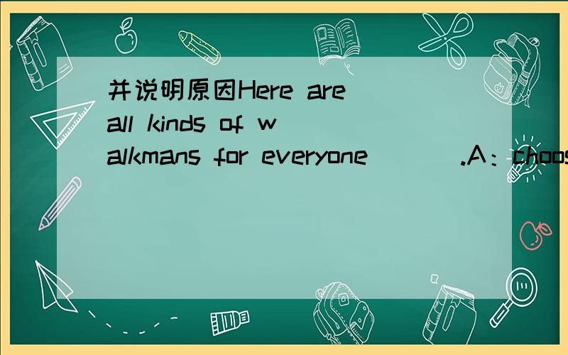 并说明原因Here are all kinds of walkmans for everyone ___.A：choosing from B：to choose C：to choose from D:chosen from