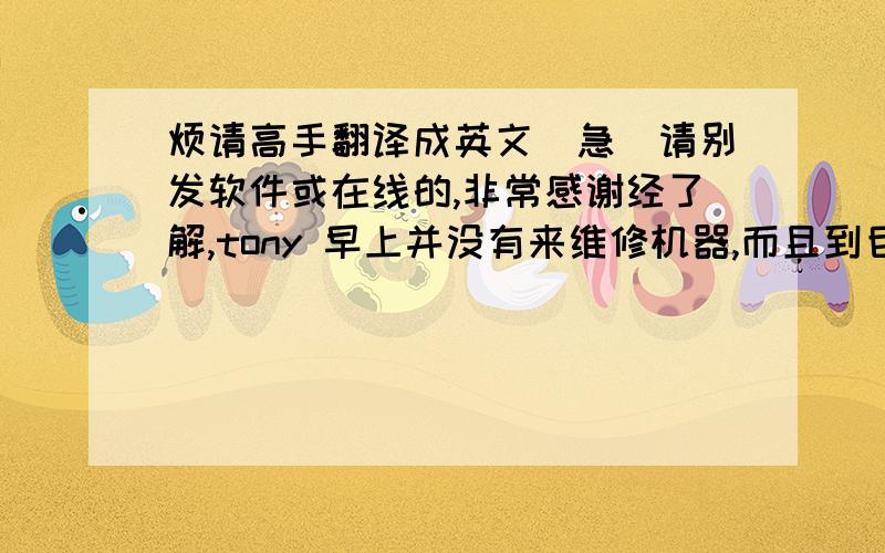 烦请高手翻译成英文（急）请别发软件或在线的,非常感谢经了解,tony 早上并没有来维修机器,而且到目前为此我们的机器还没有修好,