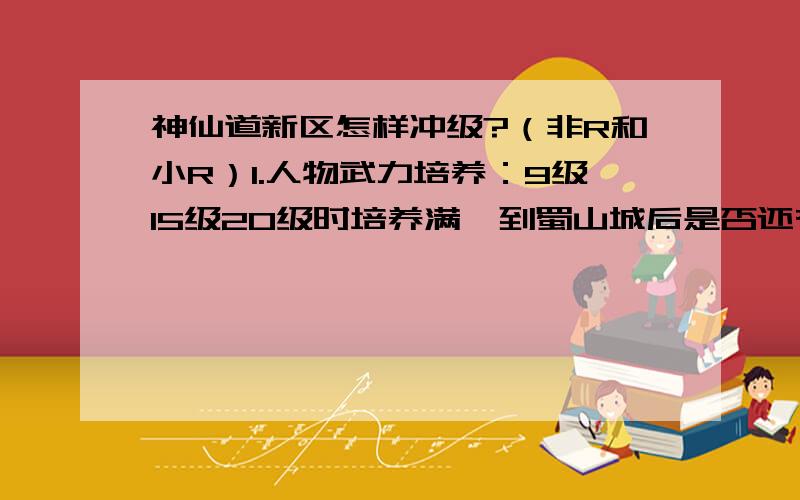 神仙道新区怎样冲级?（非R和小R）1.人物武力培养：9级15级20级时培养满,到蜀山城后是否还有必要持续满培养?先期伙伴培养多少算够用?（真的很费钱啊,十几万也加不了几个点,装备还没钱强