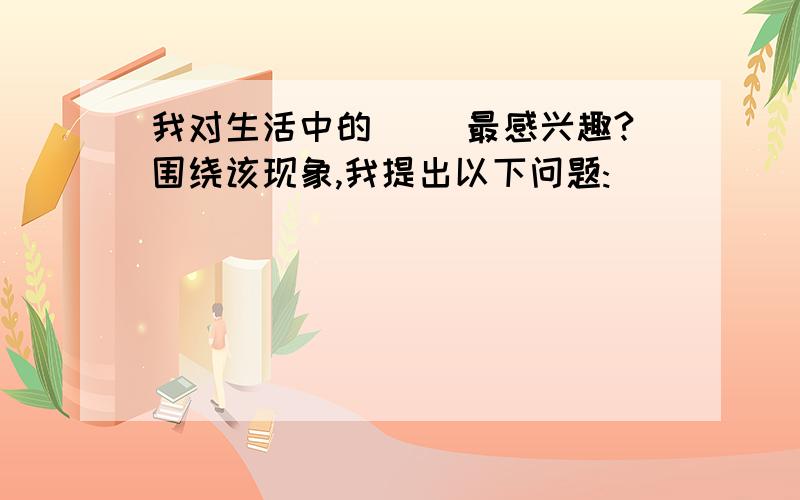 我对生活中的（ ）最感兴趣?围绕该现象,我提出以下问题: