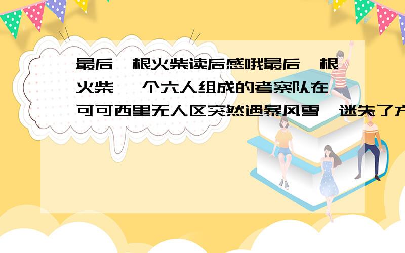 最后一根火柴读后感哦最后一根火柴 一个六人组成的考察队在可可西里无人区突然遇暴风雪,迷失了方向.天渐渐黑下来,老队长神色凝重地告诉大家,如此恶劣的天气,营救工作根本无法进行,我