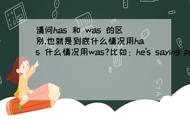 请问has 和 was 的区别,也就是到底什么情况用has 什么情况用was?比如：he's saying please take his son?这里是Has 还是was呢?