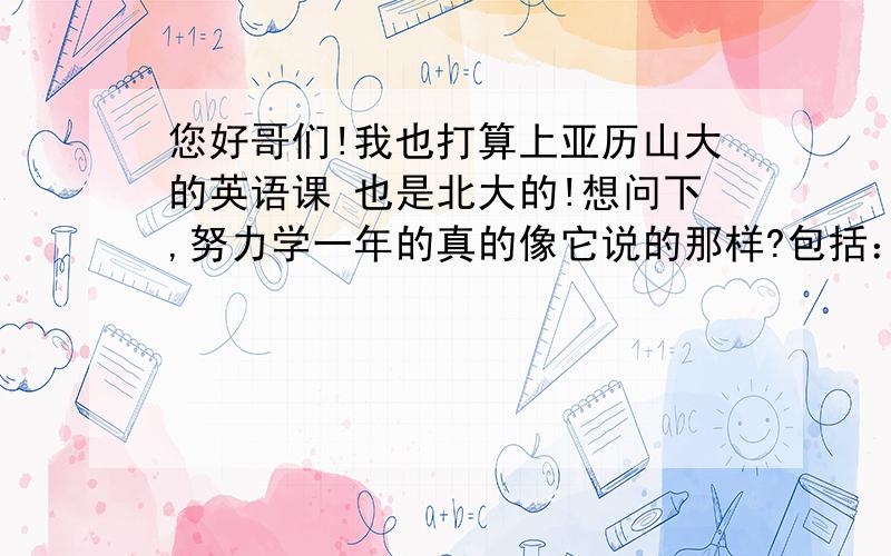 您好哥们!我也打算上亚历山大的英语课 也是北大的!想问下,努力学一年的真的像它说的那样?包括：英语交流非常流利,沟通无障碍,可以看英文电影 美剧 不借助字幕 有这么好的效果么?非常