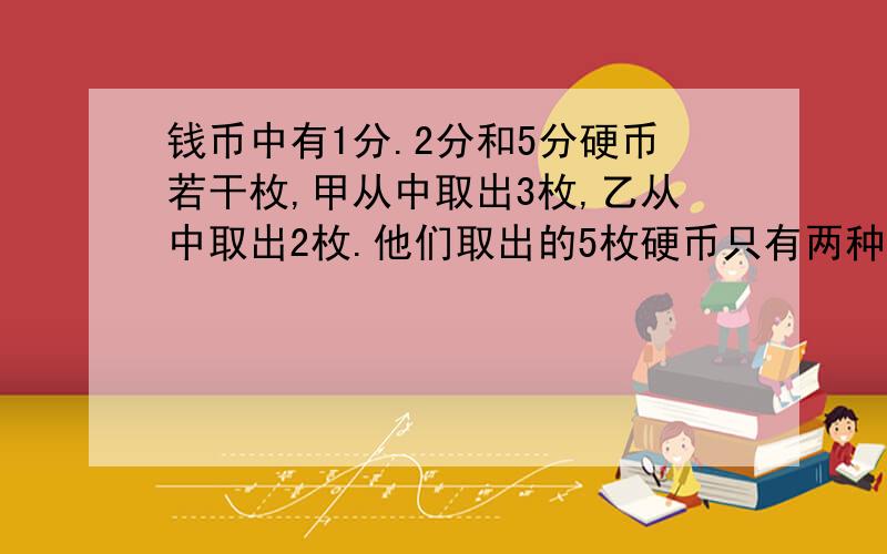 钱币中有1分.2分和5分硬币若干枚,甲从中取出3枚,乙从中取出2枚.他们取出的5枚硬币只有两种币值,并且甲从中取出的3枚硬币的面值之和比乙从中取出的2枚硬币的面值之和少3分.甲乙二人取出