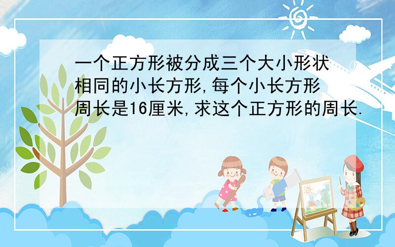 一个正方形被分成三个大小形状相同的小长方形,每个小长方形周长是16厘米,求这个正方形的周长.