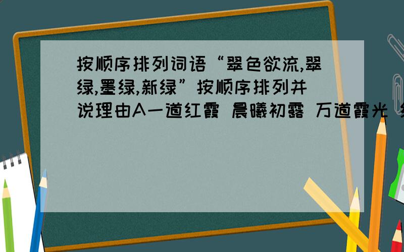 按顺序排列词语“翠色欲流,翠绿,墨绿,新绿”按顺序排列并说理由A一道红霞 晨曦初露 万道霞光 红日薄发