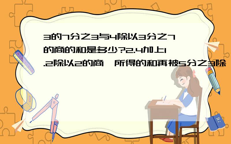 3的7分之3与4除以3分之7的商的和是多少?2.4加上1.2除以2的商,所得的和再被5分之3除,结果是多少?