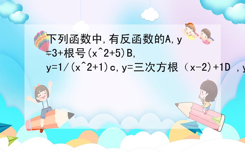 下列函数中,有反函数的A,y=3+根号(x^2+5)B,y=1/(x^2+1)c,y=三次方根（x-2)+1D ,y=x^2-3能在告诉正确答案的原因,谢谢不是反比例，是反函数，反函数，知道的人就告诉我，谢谢了