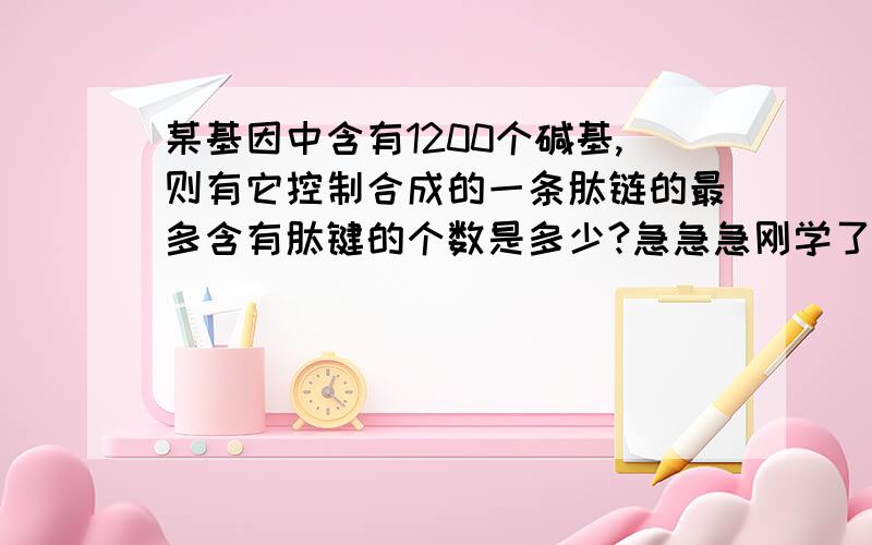 某基因中含有1200个碱基,则有它控制合成的一条肽链的最多含有肽键的个数是多少?急急急刚学了这个 ,还不是太会,麻烦给详细点