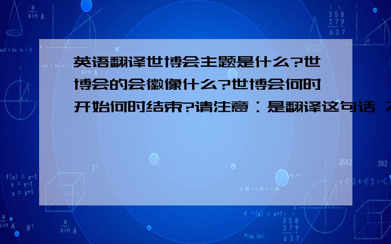 英语翻译世博会主题是什么?世博会的会徽像什么?世博会何时开始何时结束?请注意：是翻译这句话 不是回答问题