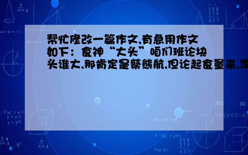 帮忙修改一篇作文,有急用作文如下：食神“大头”咱们班论块头谁大,那肯定是蔡熊航,但论起食量来,李欣一（后简称大头）当之无愧地勇夺桂冠.又到晚饭时间了,黄老师让我每次排队都排最