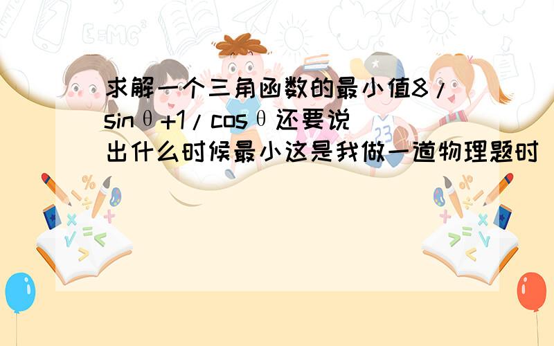 求解一个三角函数的最小值8/sinθ+1/cosθ还要说出什么时候最小这是我做一道物理题时(方法烦了)遇到的拦路虎,能给出这类三角函数求解的通法更好了.物理题答案是tanθ=2时的最小值