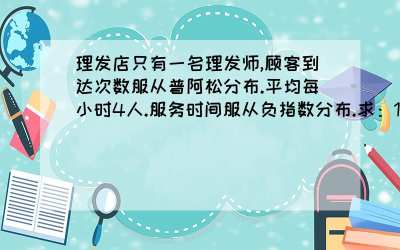 理发店只有一名理发师,顾客到达次数服从普阿松分布.平均每小时4人.服务时间服从负指数分布.求：1、空闲时间的概率.2、在店内顾客平均数.3、逗留时间.4、理发时间.