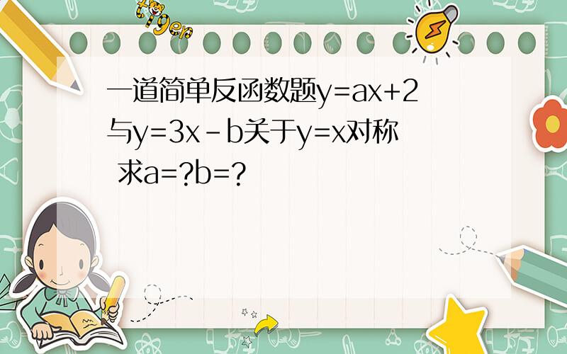 一道简单反函数题y=ax+2与y=3x-b关于y=x对称 求a=?b=?