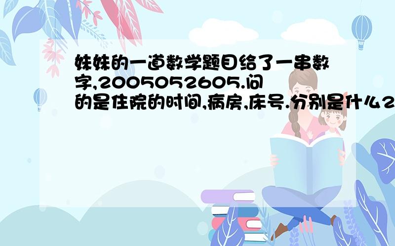 妹妹的一道数学题目给了一串数字,2005052605.问的是住院的时间,病房,床号.分别是什么2005052605住院的时间，病房。床号。分别是什么？