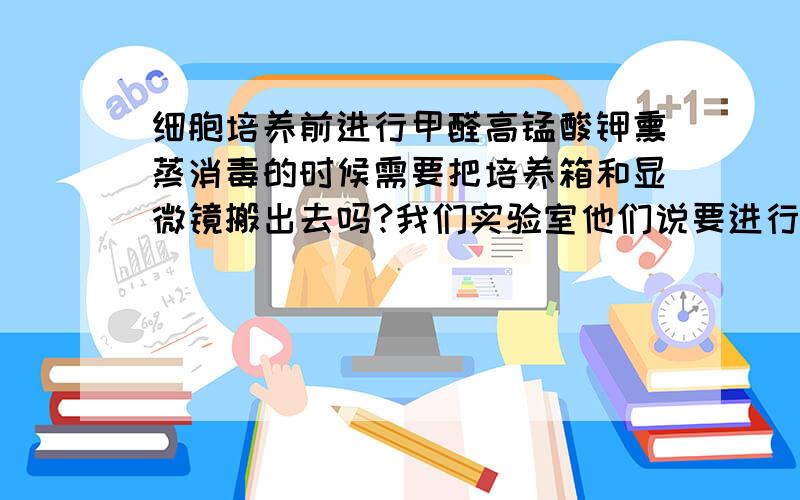 细胞培养前进行甲醛高锰酸钾熏蒸消毒的时候需要把培养箱和显微镜搬出去吗?我们实验室他们说要进行甲醛高锰酸钾熏蒸,要把培养箱搬出去,培养箱有能进行高压灭菌的和不能高压灭菌的老