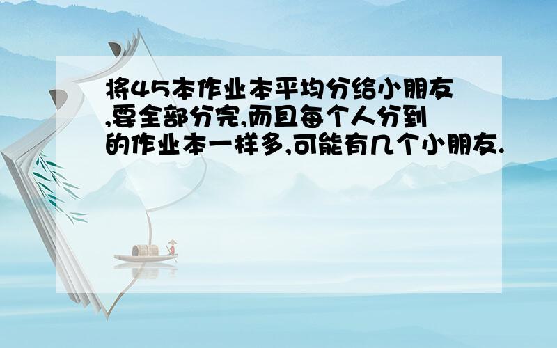 将45本作业本平均分给小朋友,要全部分完,而且每个人分到的作业本一样多,可能有几个小朋友.