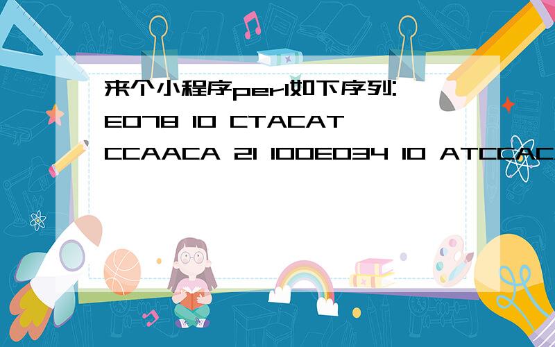 来个小程序perl如下序列:E078 10 CTACATCCAACA 21 100E034 10 ATCCACATCAAGGATT 25 100E012 59 CCAAGTTTT 67 100E012 62 CAGAATCGGAGGAGGAAA 79 100E056 39 AAGGTTTACAAGGTTCACCTC 59 100E012 36 GCTGCCAACACCAA 49 100E012 24 GACCAAATCGTCAAGATGGCCAA 46 100