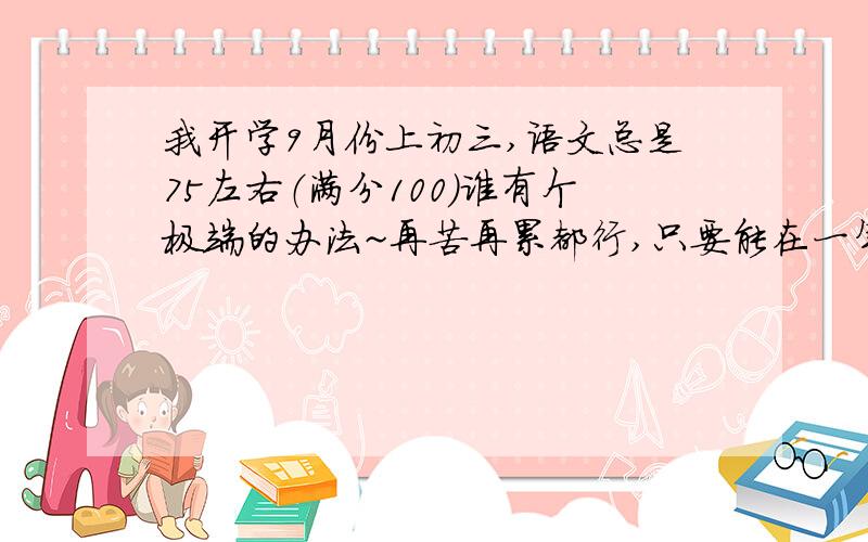 我开学9月份上初三,语文总是75左右（满分100）谁有个极端的办法~再苦再累都行,只要能在一年内考85 90 左右 你就是我一辈子的恩人!