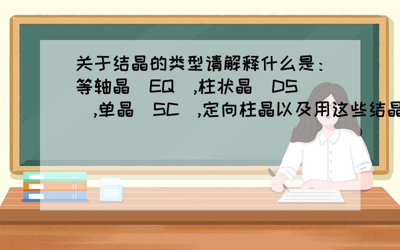 关于结晶的类型请解释什么是：等轴晶（EQ）,柱状晶(DS),单晶(SC),定向柱晶以及用这些结晶法铸造的产品都具备什么样的特性.