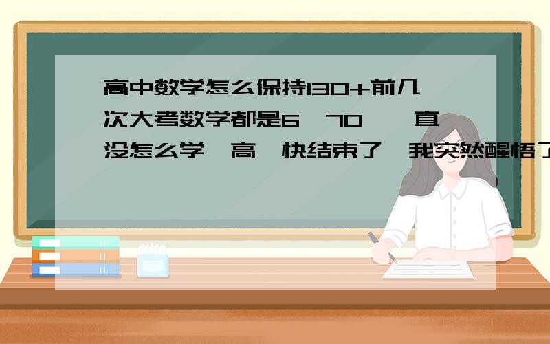 高中数学怎么保持130+前几次大考数学都是6、70,一直没怎么学,高一快结束了,我突然醒悟了,离期末考试前两星期我开始拼!为了给高一画上一个圆满的句号,我考了134,请大家给我点建议我以后