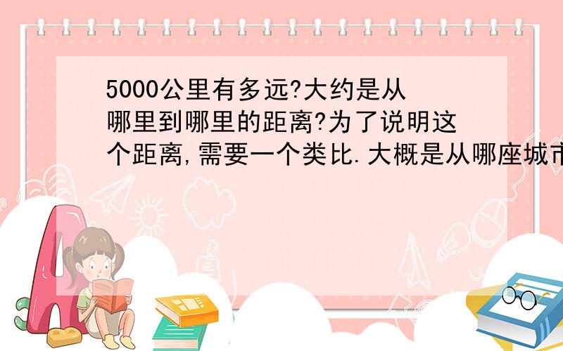 5000公里有多远?大约是从哪里到哪里的距离?为了说明这个距离,需要一个类比.大概是从哪座城市到哪座城市的距离.最好是从国内到国外,这样更能形容其距离远.