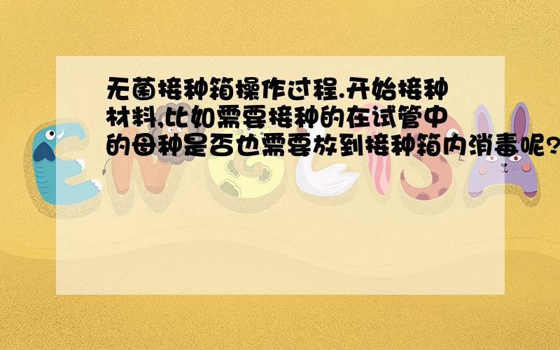 无菌接种箱操作过程.开始接种材料,比如需要接种的在试管中的母种是否也需要放到接种箱内消毒呢?如果放在接种箱内消毒,那不是将母种也杀死了吗?