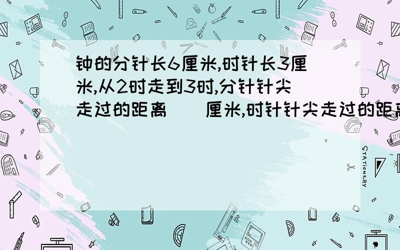 钟的分针长6厘米,时针长3厘米,从2时走到3时,分针针尖走过的距离（）厘米,时针针尖走过的距离（）