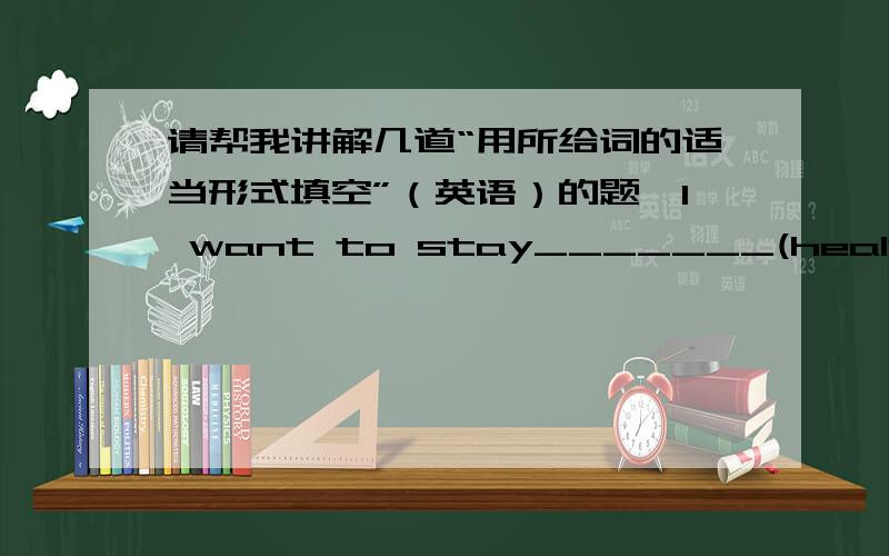 请帮我讲解几道“用所给词的适当形式填空”（英语）的题,I want to stay_______(health).