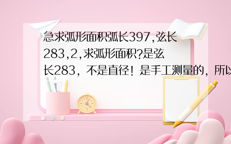 急求弧形面积弧长397,弦长283,2,求弧形面积?是弦长283，不是直径！是手工测量的，所以不准，只求个最接近值！不知道那个是对的···