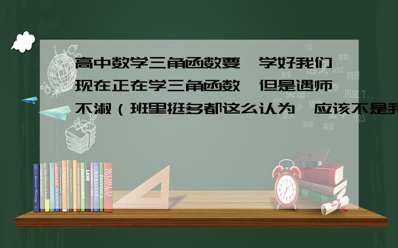 高中数学三角函数要咋学好我们现在正在学三角函数,但是遇师不淑（班里挺多都这么认为,应该不是我智商问题- -）,数学老师字特惨、讲的又完全……很难懂,求自学方法或解决方法,总之就