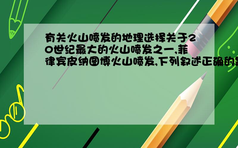 有关火山喷发的地理选择关于20世纪最大的火山喷发之一,菲律宾皮纳图博火山喷发,下列叙述正确的是：A会影响水圈的总水量 B喷发期间,当地白天气温明显升高 C火山灰掩埋了当地的许多民房