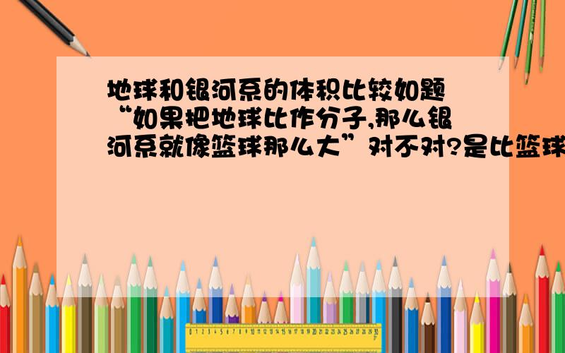 地球和银河系的体积比较如题 “如果把地球比作分子,那么银河系就像篮球那么大”对不对?是比篮球打多了,还是小多了.