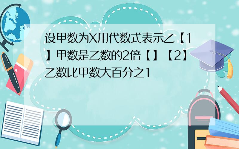 设甲数为X用代数式表示乙【1】甲数是乙数的2倍【】【2】乙数比甲数大百分之1