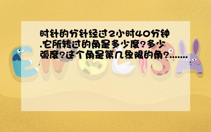 时针的分针经过2小时40分钟.它所转过的角是多少度?多少弧度?这个角是第几象限的角?.......