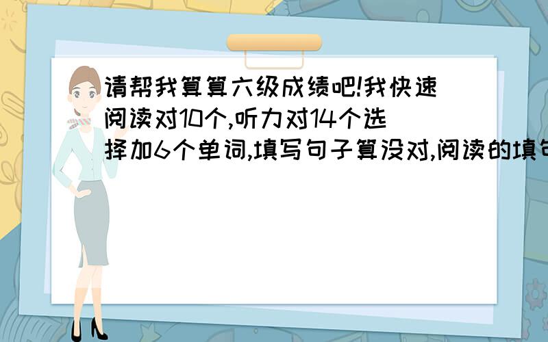 请帮我算算六级成绩吧!我快速阅读对10个,听力对14个选择加6个单词,填写句子算没对,阅读的填句子对3个,阅读的选择对8个,完形填空算对8个选择,句子暂时算没对（作文我去年考的时候得70分