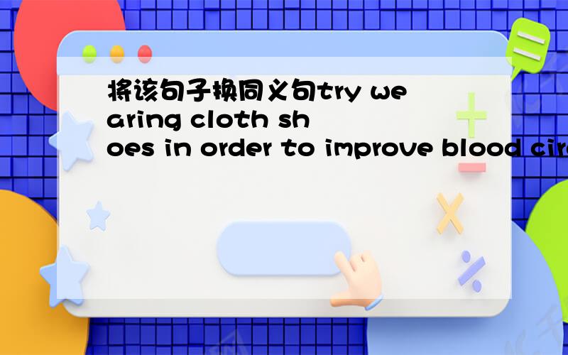 将该句子换同义句try wearing cloth shoes in order to improve blood circulation =try wearing cloth shoes( )