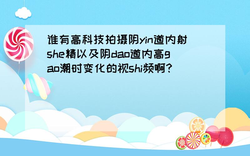 谁有高科技拍摄阴yin道内射she精以及阴dao道内高gao潮时变化的视shi频啊?