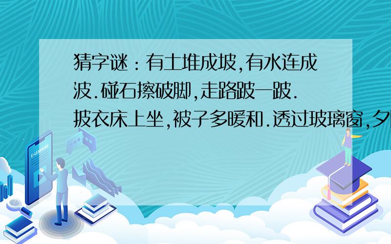 猜字谜：有土堆成坡,有水连成波.碰石擦破脚,走路跛一跛.披衣床上坐,被子多暖和.透过玻璃窗,夕阳...猜字谜：有土堆成坡,有水连成波.碰石擦破脚,走路跛一跛.披衣床上坐,被子多暖和.透过玻