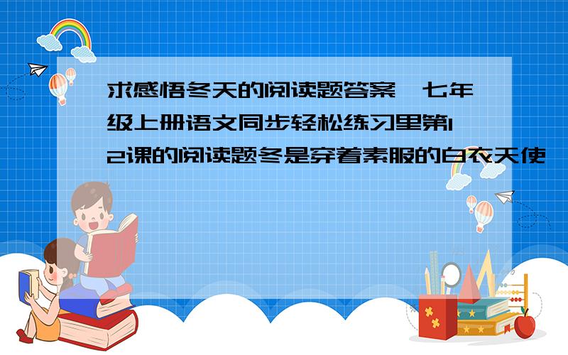 求感悟冬天的阅读题答案,七年级上册语文同步轻松练习里第12课的阅读题冬是穿着素服的白衣天使,它优雅恬静,让你感悟到它圣洁又亲切.初冬,绿树慢慢变成褐色,风也变得尖啸而寒冷刺骨,花